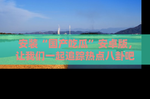 安装“国产吃瓜”安卓版，让我们一起追踪热点八卦吧～