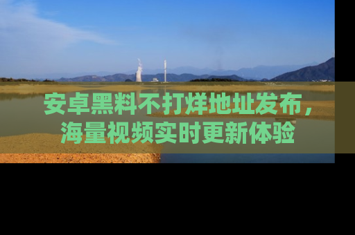 安卓黑料不打烊地址发布，海量视频实时更新体验