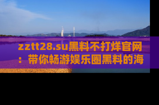 zztt28.su黑料不打烊官网：带你畅游娱乐圈黑料的海洋，掌握每一条最新消息