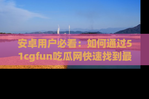 安卓用户必看：如何通过51cgfun吃瓜网快速找到最新链接？