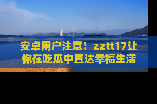 安卓用户注意！zztt17让你在吃瓜中直达幸福生活