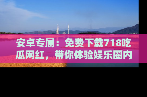 安卓专属：免费下载718吃瓜网红，带你体验娱乐圈内幕
