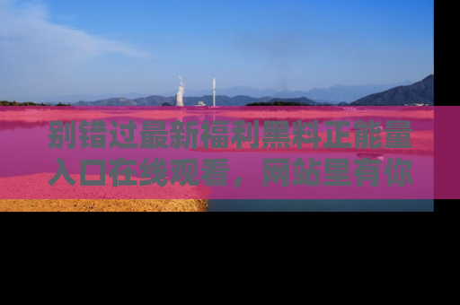 别错过最新福利黑料正能量入口在线观看，网站里有你想看的所有秘密！