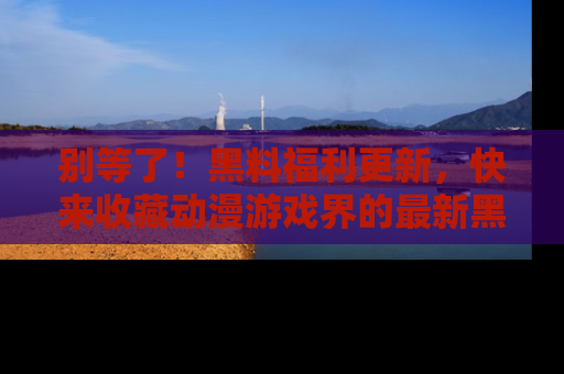 别等了！黑料福利更新，快来收藏动漫游戏界的最新黑料吧！