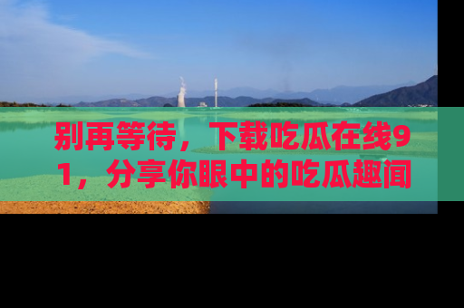 别再等待，下载吃瓜在线91，分享你眼中的吃瓜趣闻吧！