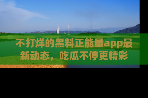 不打烊的黑料正能量app最新动态，吃瓜不停更精彩