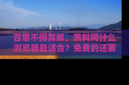 百思不得其解，黑料网什么浏览器最适合？免费的还要能吃瓜太难了！