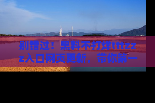 别错过！黑料不打烊tttzzz入口网页更新，带你第一时间了解最新动态！