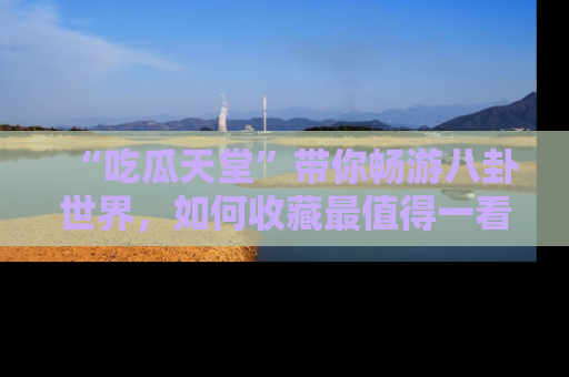 “吃瓜天堂”带你畅游八卦世界,如何收藏最值得一看的趣闻?