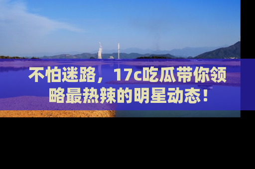 不怕迷路，17c吃瓜带你领略最热辣的明星动态！