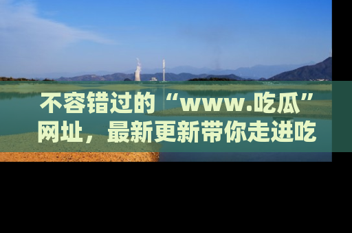不容错过的“www.吃瓜”网址，最新更新带你走进吃瓜新时尚