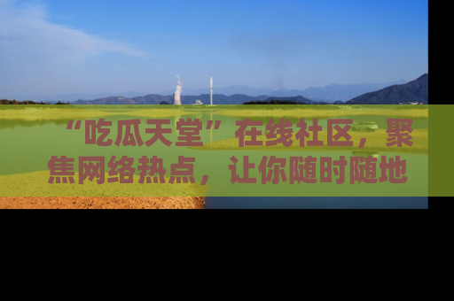 “吃瓜天堂”在线社区,聚焦网络热点,让你随时随地吃瓜不停