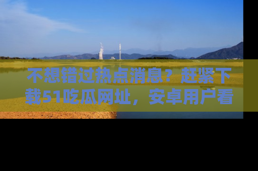 不想错过热点消息？赶紧下载51吃瓜网址，安卓用户看这边！