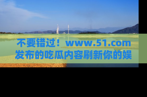 不要错过！www.51.com发布的吃瓜内容刷新你的娱乐认知