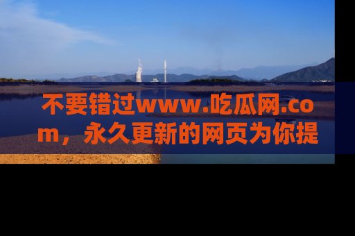 不要错过www.吃瓜网.com，永久更新的网页为你提供吃瓜盛宴！