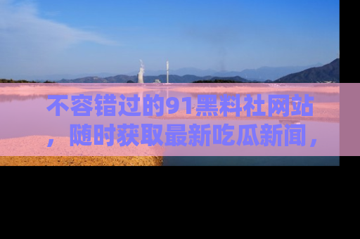 不容错过的91黑料社网站，随时获取最新吃瓜新闻，留意91黑料社的动态更新！