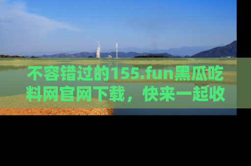 不容错过的155.fun黑瓜吃料网官网下载，快来一起收藏吃瓜新动态吧！