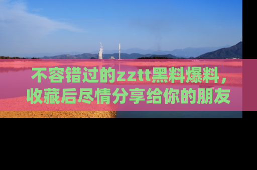 不容错过的zztt黑料爆料，收藏后尽情分享给你的朋友