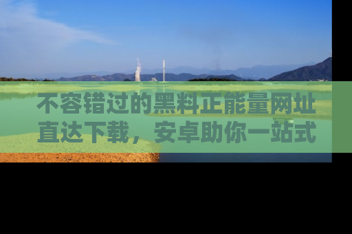 不容错过的黑料正能量网址直达下载，安卓助你一站式吃瓜体验！