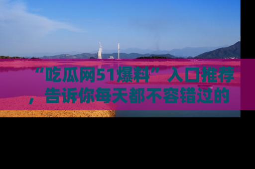 “吃瓜网51爆料”入口推荐,告诉你每天都不容错过的娱乐八卦!