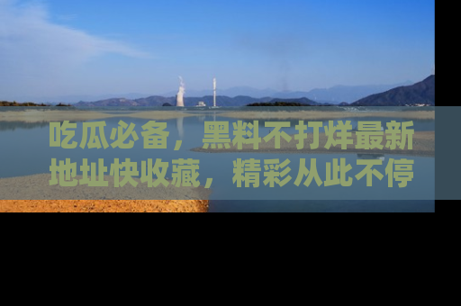 吃瓜必备，黑料不打烊最新地址快收藏，精彩从此不停！