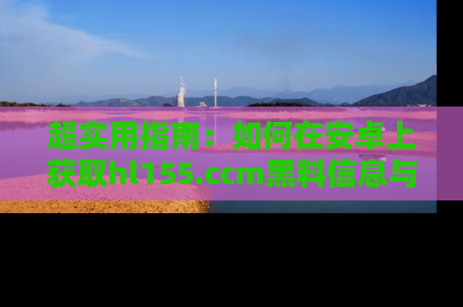 超实用指南：如何在安卓上获取hl155.ccm黑料信息与技巧