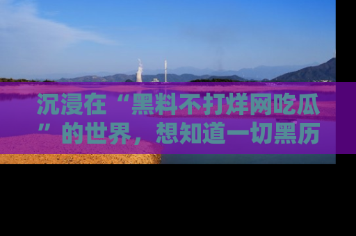 沉浸在“黑料不打烊网吃瓜”的世界，想知道一切黑历史与内幕信息的网站！
