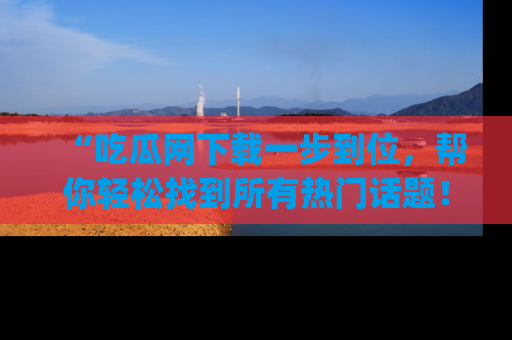 “吃瓜网下载一步到位,帮你轻松找到所有热门话题!”网址:www.chiguaw.com