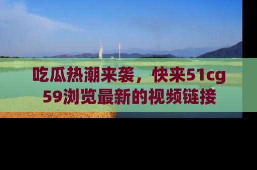 吃瓜热潮来袭，快来51cg59浏览最新的视频链接