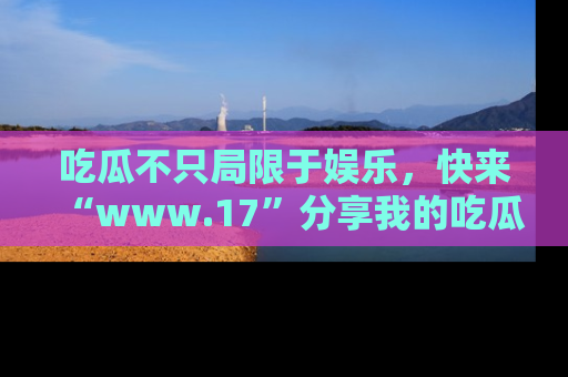 吃瓜不只局限于娱乐，快来“www.17”分享我的吃瓜技巧，成为社交圈的明星！