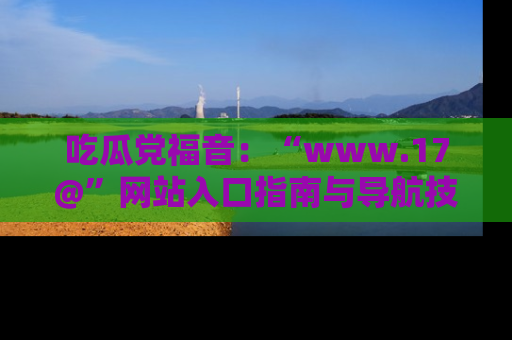 吃瓜党福音：“www.17@”网站入口指南与导航技巧全解析