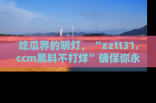 吃瓜界的明灯，“zztt31.ccm黑料不打烊”确保你永不迷路！