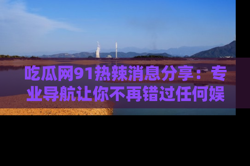 吃瓜网91热辣消息分享：专业导航让你不再错过任何娱乐八卦
