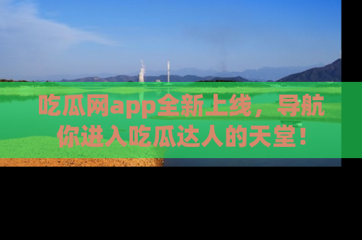 吃瓜网app全新上线，导航你进入吃瓜达人的天堂！