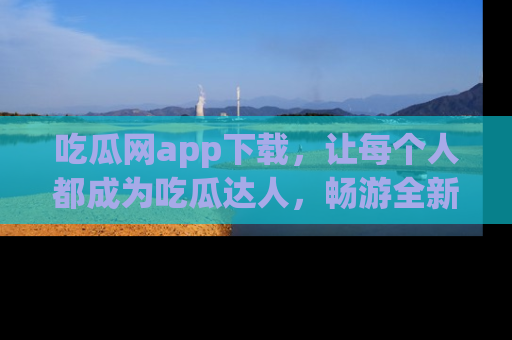 吃瓜网app下载,让每个人都成为吃瓜达人,畅游全新网页!