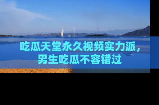 吃瓜天堂永久视频实力派，男生吃瓜不容错过