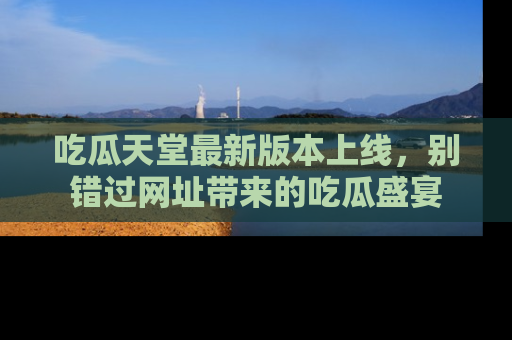 吃瓜天堂最新版本上线，别错过网址带来的吃瓜盛宴
