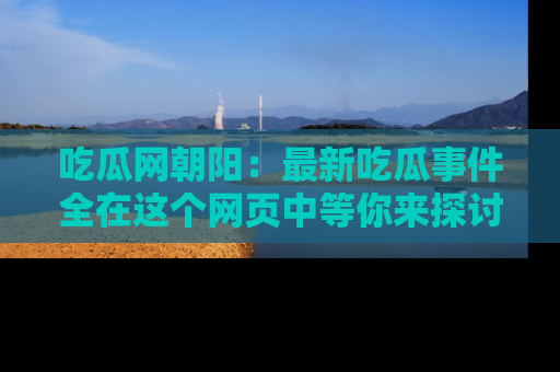 吃瓜网朝阳：最新吃瓜事件全在这个网页中等你来探讨！