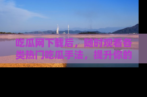 吃瓜网下载后，随时观看各类热门吃瓜手法，提升你的社交技能！