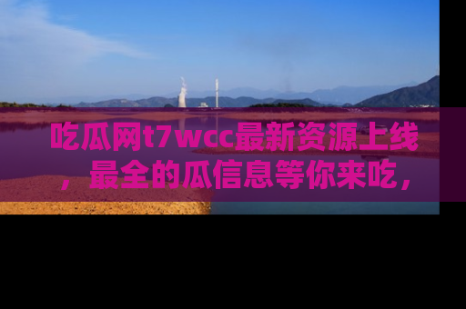 吃瓜网t7wcc最新资源上线，最全的瓜信息等你来吃，快来围观！