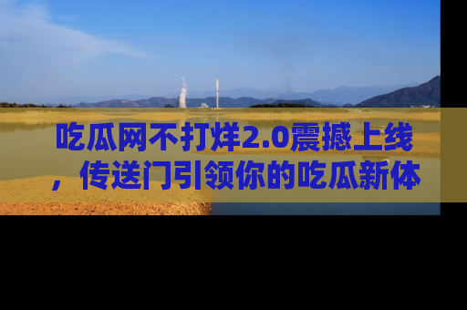 吃瓜网不打烊2.0震撼上线，传送门引领你的吃瓜新体验