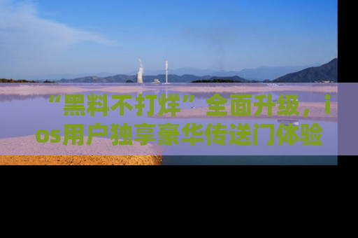“黑料不打烊”全面升级,ios用户独享豪华传送门体验!