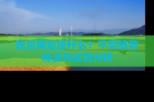 吃瓜网址是什么？不同线路特点与优势分析