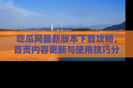 吃瓜网最新版本下载攻略，首页内容更新与使用技巧分享