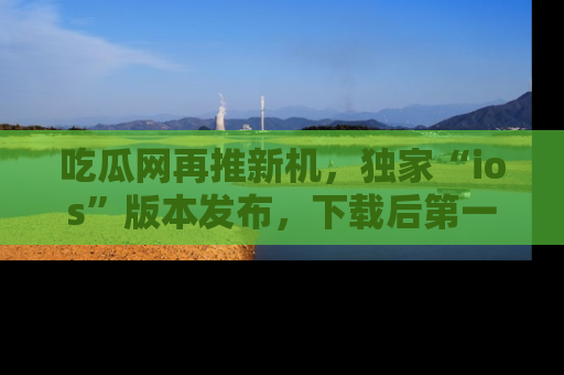 吃瓜网再推新机，独家“ios”版本发布，下载后第一时间获取热点吃瓜信息！