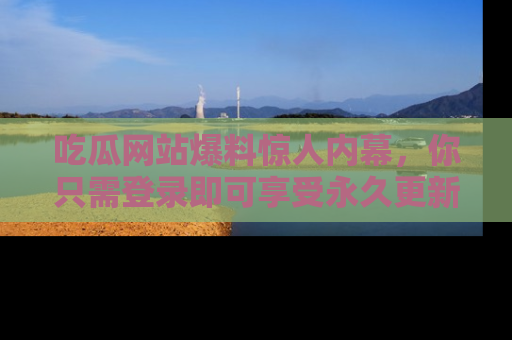 吃瓜网站爆料惊人内幕，你只需登录即可享受永久更新服务！
