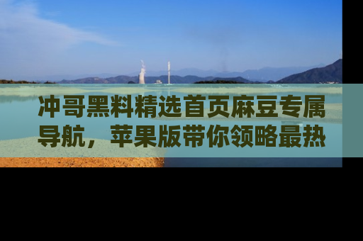 冲哥黑料精选首页麻豆专属导航，苹果版带你领略最热的黑料故事