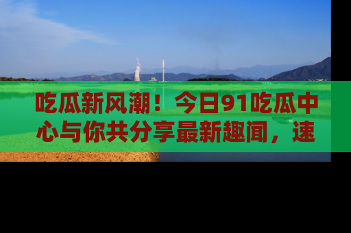 吃瓜新风潮！今日91吃瓜中心与你共分享最新趣闻，速来点击入口看看吧！