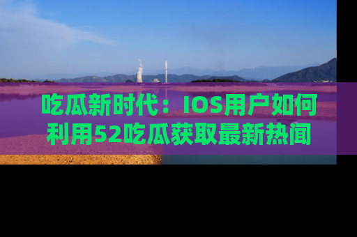 吃瓜新时代：IOS用户如何利用52吃瓜获取最新热闻
