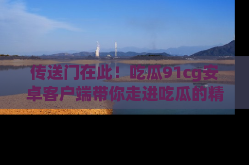 传送门在此！吃瓜91cg安卓客户端带你走进吃瓜的精彩世界